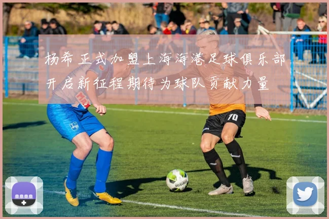 杨希正式加盟上海海港足球俱乐部开启新征程期待为球队贡献力量