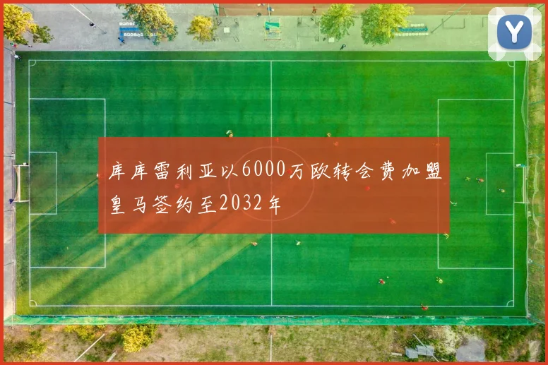 库库雷利亚以6000万欧转会费加盟皇马签约至2032年