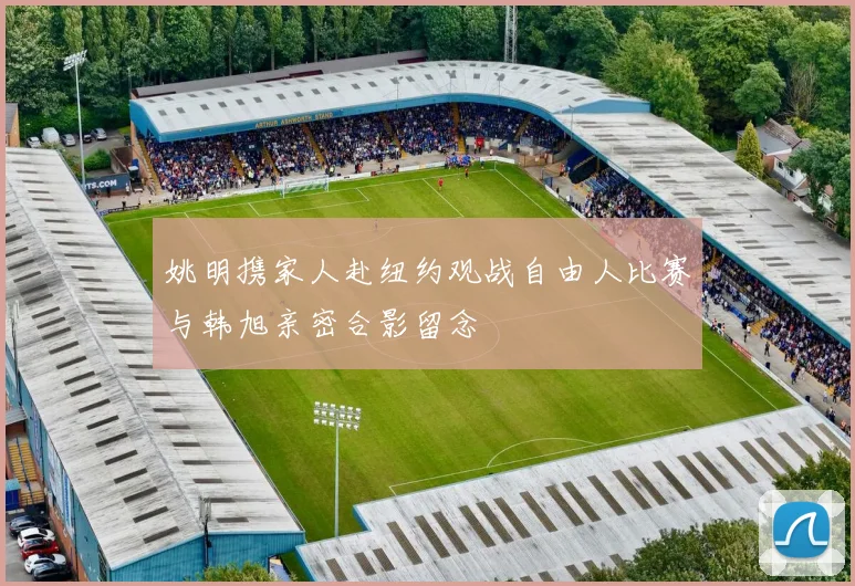 姚明携家人赴纽约观战自由人比赛与韩旭亲密合影留念