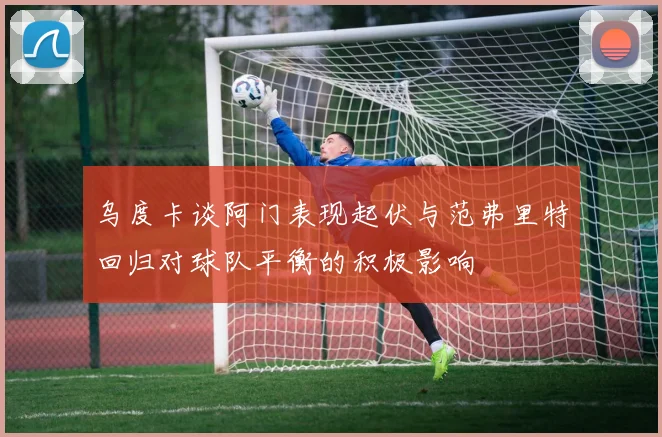 乌度卡谈阿门表现起伏与范弗里特回归对球队平衡的积极影响