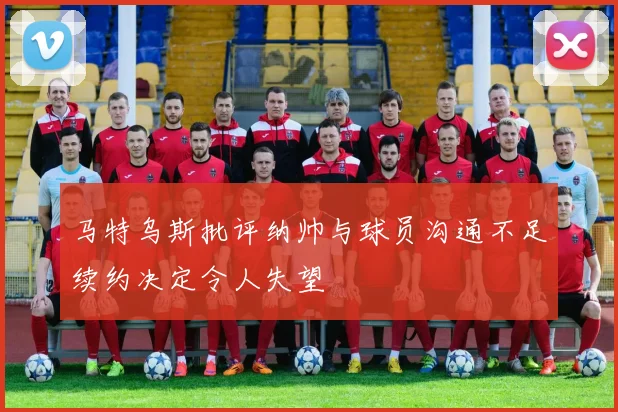 马特乌斯批评纳帅与球员沟通不足续约决定令人失望