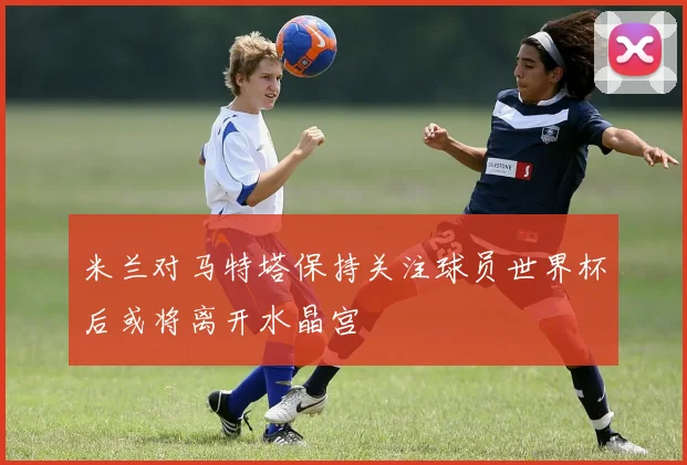 米兰对马特塔保持关注球员世界杯后或将离开水晶宫