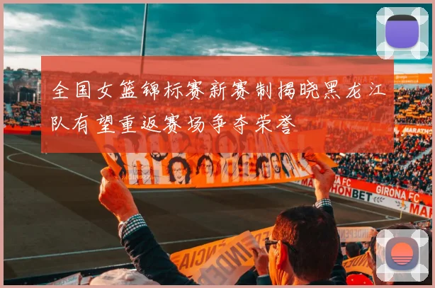 全国女篮锦标赛新赛制揭晓黑龙江队有望重返赛场争夺荣誉
