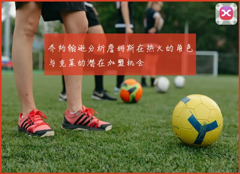 乔约翰逊分析詹姆斯在热火的角色与克莱的潜在加盟机会
