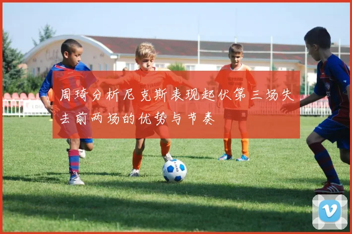 周琦分析尼克斯表现起伏第三场失去前两场的优势与节奏