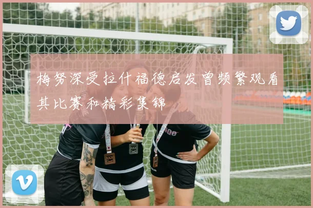 梅努深受拉什福德启发曾频繁观看其比赛和精彩集锦