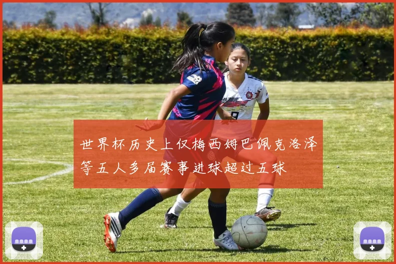世界杯历史上仅梅西姆巴佩克洛泽等五人多届赛事进球超过五球