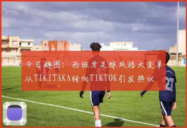 今日趣图：西班牙足球风格大变革从TIKITAKA转向TIKTOK引发热议