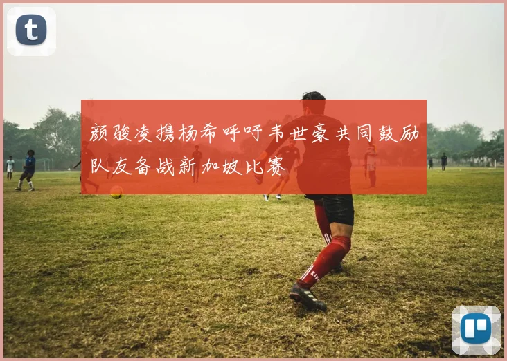 颜骏凌携杨希呼吁韦世豪共同鼓励队友备战新加坡比赛