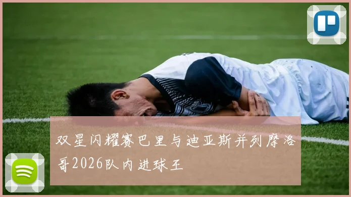 双星闪耀赛巴里与迪亚斯并列摩洛哥2026队内进球王