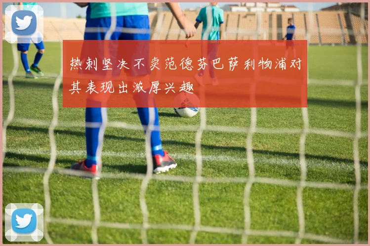 热刺坚决不卖范德芬巴萨利物浦对其表现出浓厚兴趣